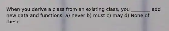 When you derive a class from an existing class, you ________ add new data and functions. a) never b) must c) may d) None of these