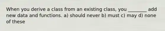 When you derive a class from an existing class, you ________ add new data and functions. a) should never b) must c) may d) none of these