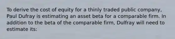 To derive the cost of equity for a thinly traded public company, Paul Dufray is estimating an asset beta for a comparable firm. In addition to the beta of the comparable firm, Dulfray will need to estimate its: