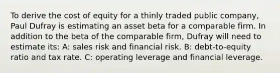 To derive the cost of equity for a thinly traded public company, Paul Dufray is estimating an asset beta for a comparable firm. In addition to the beta of the comparable firm, Dufray will need to estimate its: A: sales risk and financial risk. B: debt-to-equity ratio and tax rate. C: operating leverage and financial leverage.