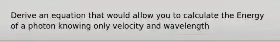 Derive an equation that would allow you to calculate the Energy of a photon knowing only velocity and wavelength