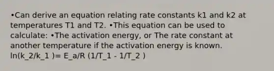 •Can derive an equation relating rate constants k1 and k2 at temperatures T1 and T2. •This equation can be used to calculate: •The activation energy, or The rate constant at another temperature if the activation energy is known. ln(k_2/k_1 )= E_a/R (1/T_1 - 1/T_2 )