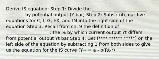 Derive IS equation: Step 1: Divide the _________ ______ ________ ________ by potential output (Y bar) Step 2: Substitute our five equations for C, I, G, EX, and IM into the right side of the equation Step 3: Recall from ch. 9 the definition of __________ __________ _________: the % by which current output Yt differs from potential output Yt bar Step 4: Get (**** ****** *****) on the left side of the equation by subtracting 1 from both sides to give us the equation for the IS curve (Y~ = a - b(Rt-r)