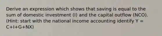 Derive an expression which shows that saving is equal to the sum of domestic investment (I) and the capital outflow (NCO). (Hint: start with the national income accounting identify Y = C+I+G+NX)