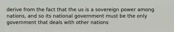 derive from the fact that the us is a sovereign power among nations, and so its national government must be the only government that deals with other nations