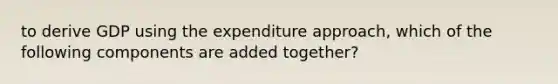 to derive GDP using the expenditure approach, which of the following components are added together?