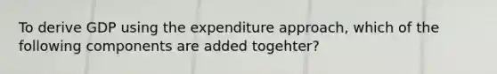 To derive GDP using the expenditure​ approach, which of the following components are added​ togehter?