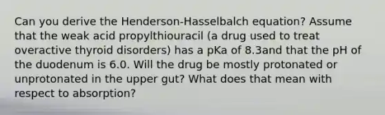 Can you derive the Henderson-Hasselbalch equation? Assume that the weak acid propylthiouracil (a drug used to treat overactive thyroid disorders) has a pKa of 8.3and that the pH of the duodenum is 6.0. Will the drug be mostly protonated or unprotonated in the upper gut? What does that mean with respect to absorption?