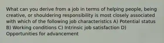 What can you derive from a job in terms of helping people, being creative, or shouldering responsibility is most closely associated with which of the following job characteristics A) Potential status B) Working conditions C) Intrinsic job satisfaction D) Opportunities for advancement