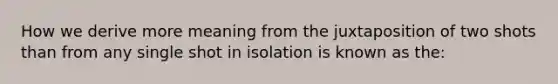 How we derive more meaning from the juxtaposition of two shots than from any single shot in isolation is known as the: