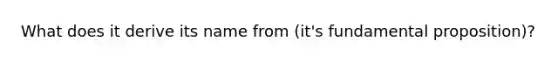 What does it derive its name from (it's fundamental proposition)?