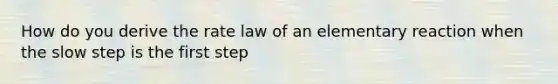 How do you derive the rate law of an elementary reaction when the slow step is the first step