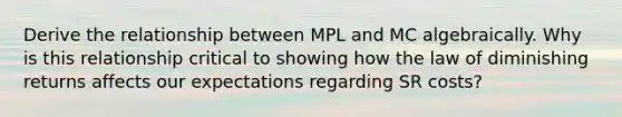 Derive the relationship between MPL and MC algebraically. Why is this relationship critical to showing how the law of diminishing returns affects our expectations regarding SR costs?