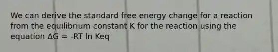 We can derive the standard free energy change for a reaction from the equilibrium constant K for the reaction using the equation ΔG = -RT ln Keq