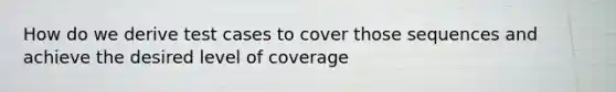 How do we derive test cases to cover those sequences and achieve the desired level of coverage