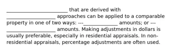 _________________________ that are derived with ____________________ approaches can be applied to a comparable property in one of two ways: ---______________ amounts; or ---____________________ amounts. Making adjustments in dollars is usually preferable, especially in residential appraisals. In non-residential appraisals, percentage adjustments are often used.