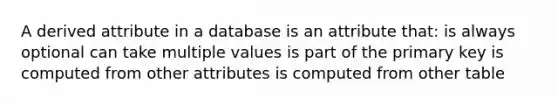 A derived attribute in a database is an attribute that: is always optional can take multiple values is part of the primary key is computed from other attributes is computed from other table