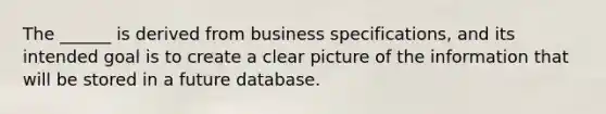 The ______ is derived from business specifications, and its intended goal is to create a clear picture of the information that will be stored in a future database.