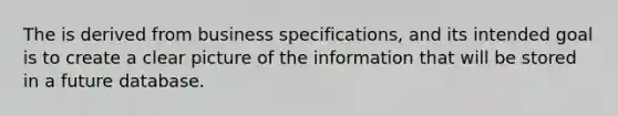 The is derived from business specifications, and its intended goal is to create a clear picture of the information that will be stored in a future database.