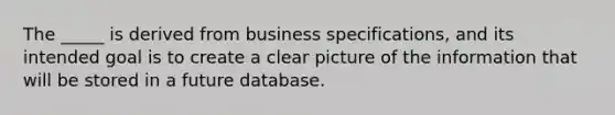 The _____ is derived from business specifications, and its intended goal is to create a clear picture of the information that will be stored in a future database.