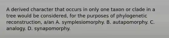 A derived character that occurs in only one taxon or clade in a tree would be considered, for the purposes of phylogenetic reconstruction, a/an A. symplesiomorphy. B. autapomorphy. C. analogy. D. synapomorphy.