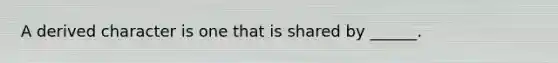 A derived character is one that is shared by ______.