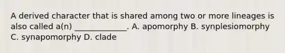 A derived character that is shared among two or more lineages is also called a(n) _____________. A. apomorphy B. synplesiomorphy C. synapomorphy D. clade