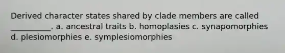 Derived character states shared by clade members are called __________. a. ancestral traits b. homoplasies c. synapomorphies d. plesiomorphies e. symplesiomorphies