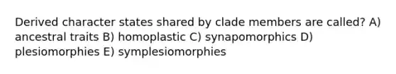 Derived character states shared by clade members are called? A) ancestral traits B) homoplastic C) synapomorphics D) plesiomorphies E) symplesiomorphies