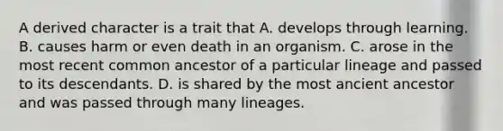 A derived character is a trait that A. develops through learning. B. causes harm or even death in an organism. C. arose in the most recent common ancestor of a particular lineage and passed to its descendants. D. is shared by the most ancient ancestor and was passed through many lineages.