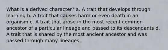 What is a derived character? a. A trait that develops through learning b. A trait that causes harm or even death in an organism c. A trait that arose in the most recent common ancestor of a particular lineage and passed to its descendants d. A trait that is shared by the most ancient ancestor and was passed through many lineages.