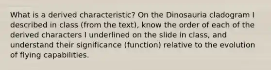 What is a derived characteristic? On the Dinosauria cladogram I described in class (from the text), know the order of each of the derived characters I underlined on the slide in class, and understand their significance (function) relative to the evolution of flying capabilities.