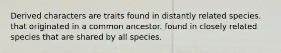 Derived characters are traits found in distantly related species. that originated in a common ancestor. found in closely related species that are shared by all species.