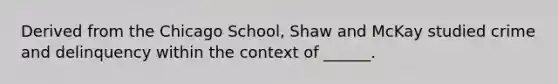 Derived from the Chicago School, Shaw and McKay studied crime and delinquency within the context of ______.