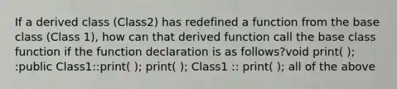 If a derived class (Class2) has redefined a function from the base class (Class 1), how can that derived function call the base class function if the function declaration is as follows?void print( ); :public Class1::print( ); print( ); Class1 :: print( ); all of the above