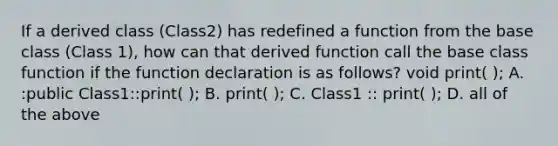 If a derived class (Class2) has redefined a function from the base class (Class 1), how can that derived function call the base class function if the function declaration is as follows? void print( ); A. :public Class1::print( ); B. print( ); C. Class1 :: print( ); D. all of the above