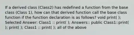 If a derived class (Class2) has redefined a function from the base class (Class 1), how can that derived function call the base class function if the function declaration is as follows? void print( ); Selected Answer: Class1 :: print( ); Answers:: public Class1::print( ); print( ); Class1 :: print( ); all of the above