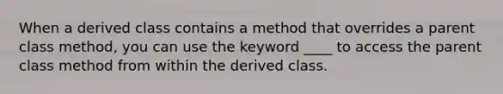 When a derived class contains a method that overrides a parent class method, you can use the keyword ____ to access the parent class method from within the derived class.