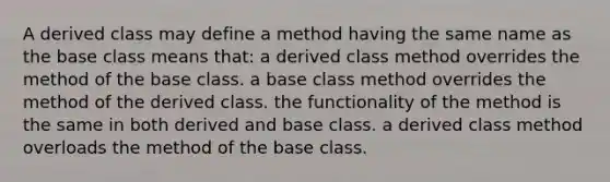 A derived class may define a method having the same name as the base class means that: a derived class method overrides the method of the base class. a base class method overrides the method of the derived class. the functionality of the method is the same in both derived and base class. a derived class method overloads the method of the base class.