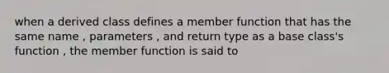 when a derived class defines a member function that has the same name , parameters , and return type as a base class's function , the member function is said to