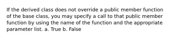 If the derived class does not override a public member function of the base class, you may specify a call to that public member function by using the name of the function and the appropriate parameter list. a. True b. False