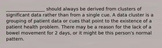 _________________ should always be derived from clusters of significant data rather than from a single cue. A data cluster is a grouping of patient data or cues that point to the existence of a patient health problem. There may be a reason for the lack of a bowel movement for 2 days, or it might be this person's normal pattern.