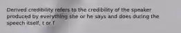 Derived credibility refers to the credibility of the speaker produced by everything she or he says and does during the speech itself, t or f