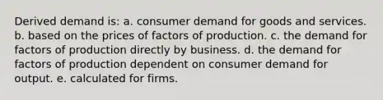 Derived demand is: a. consumer demand for goods and services. b. based on the prices of factors of production. c. the demand for factors of production directly by business. d. the demand for factors of production dependent on consumer demand for output. e. calculated for firms.