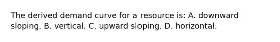 The derived demand curve for a resource is: A. downward sloping. B. vertical. C. upward sloping. D. horizontal.