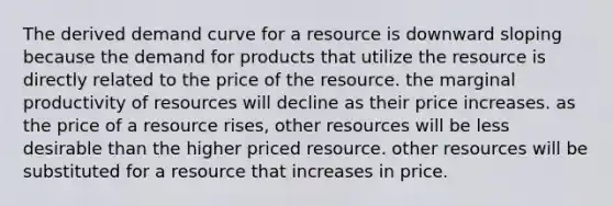 The derived demand curve for a resource is downward sloping because the demand for products that utilize the resource is directly related to the price of the resource. the marginal productivity of resources will decline as their price increases. as the price of a resource rises, other resources will be less desirable than the higher priced resource. other resources will be substituted for a resource that increases in price.