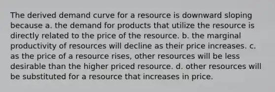 The derived demand curve for a resource is downward sloping because a. the demand for products that utilize the resource is directly related to the price of the resource. b. the marginal productivity of resources will decline as their price increases. c. as the price of a resource rises, other resources will be less desirable than the higher priced resource. d. other resources will be substituted for a resource that increases in price.