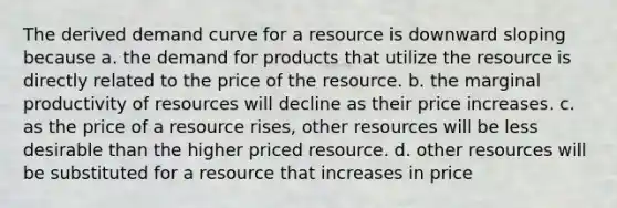 The derived demand curve for a resource is downward sloping because a. the demand for products that utilize the resource is directly related to the price of the resource. b. the marginal productivity of resources will decline as their price increases. c. as the price of a resource rises, other resources will be less desirable than the higher priced resource. d. other resources will be substituted for a resource that increases in price