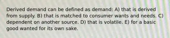 Derived demand can be defined as demand: A) that is derived from supply. B) that is matched to consumer wants and needs. C) dependent on another source. D) that is volatile. E) for a basic good wanted for its own sake.