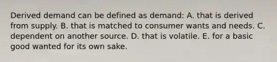 Derived demand can be defined as demand: A. that is derived from supply. B. that is matched to consumer wants and needs. C. dependent on another source. D. that is volatile. E. for a basic good wanted for its own sake.